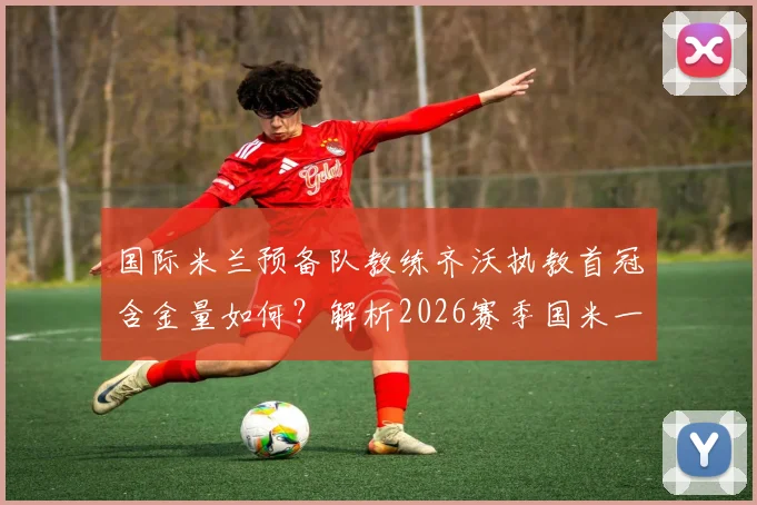 国际米兰预备队教练齐沃执教首冠含金量如何?解析2026赛季国米一线队双冠前景