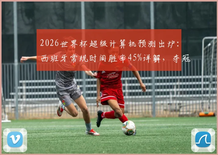 2026世界杯超级计算机预测出炉：西班牙常规时间胜率45%详解，夺冠概率近60%背后的阵容与战术解析
