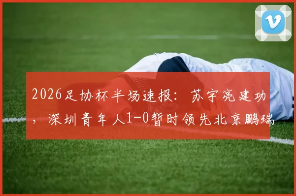 2026足协杯半场速报：苏宇亮建功，深圳青年人1-0暂时领先北京鹏瑞通程，附双方半场战术解析