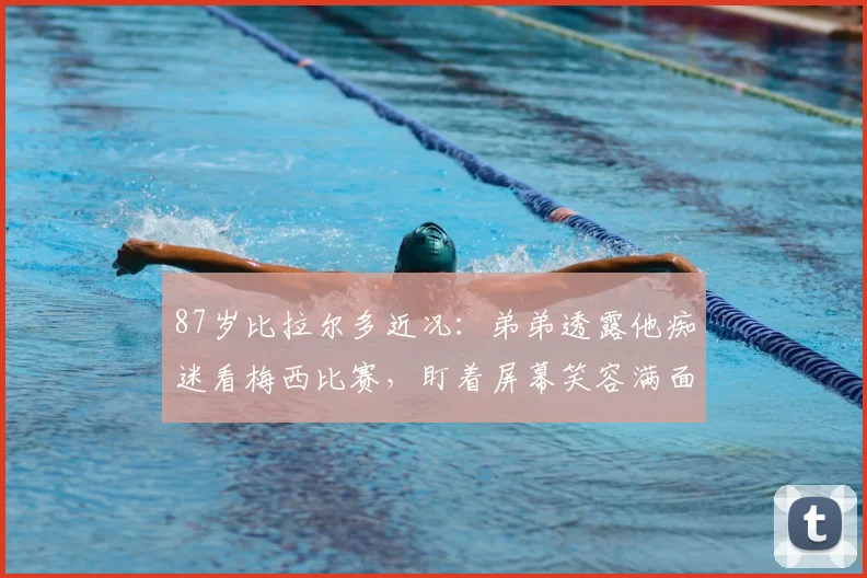 87岁比拉尔多近况:弟弟透露他痴迷看梅西比赛,盯着屏幕笑容满面
