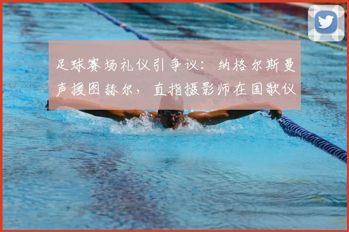 足球赛场礼仪引争议：纳格尔斯曼声援图赫尔，直指摄影师在国歌仪式时距离过近，探讨媒体镜头边界