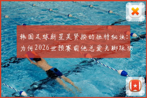 韩国足球新星吴贤揆的独特秘诀：为何2026世预赛前他总爱光脚踩场？赛前仪式全解析
