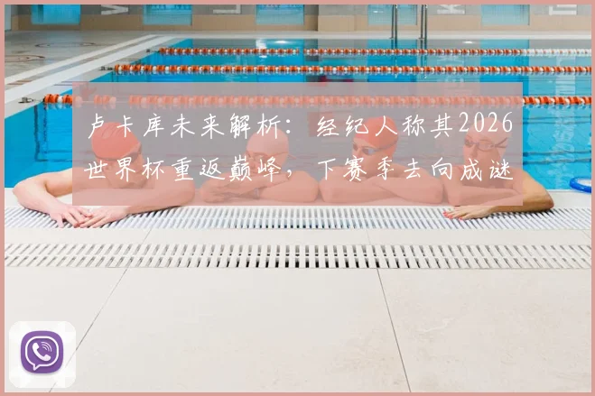 卢卡库未来解析：经纪人称其2026世界杯重返巅峰，下赛季去向成谜，潜在下家有哪些？