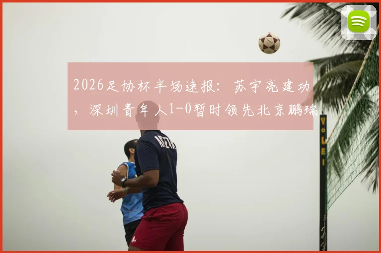2026足协杯半场速报：苏宇亮建功，深圳青年人1-0暂时领先北京鹏瑞通程，附双方半场战术解析