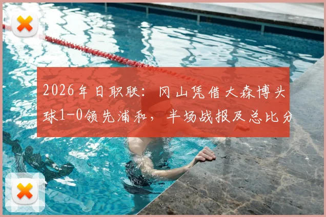 2026年日职联：冈山凭借大森博头球1-0领先浦和，半场战报及总比分2-1晋级形势分析