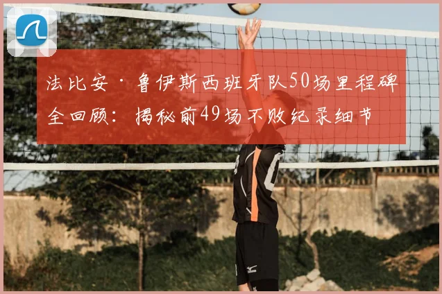 法比安·鲁伊斯西班牙队50场里程碑全回顾:揭秘前49场不败纪录细节、国家队技术特点与数据解析,附生涯关键战役盘点