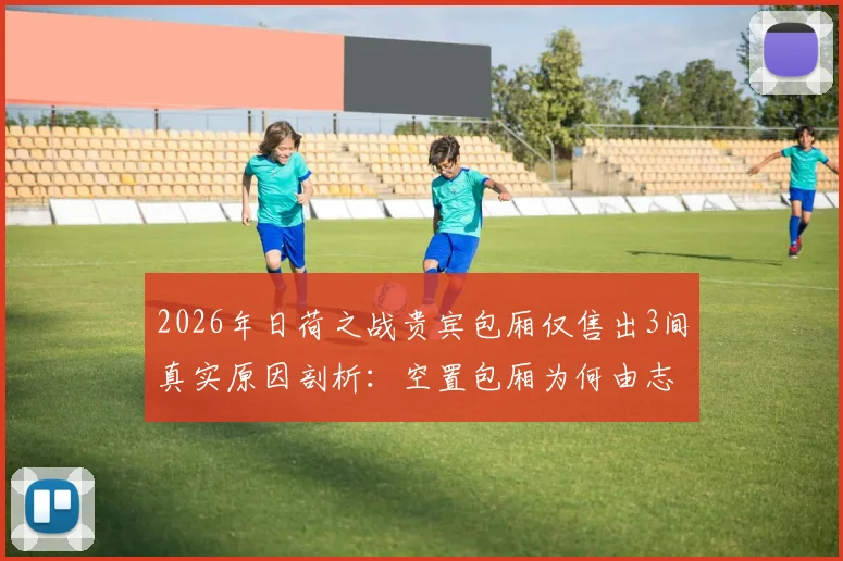 2026年日荷之战贵宾包厢仅售出3间真实原因剖析：空置包厢为何由志愿者填补，顶级赛事包厢销售困局与应对策略