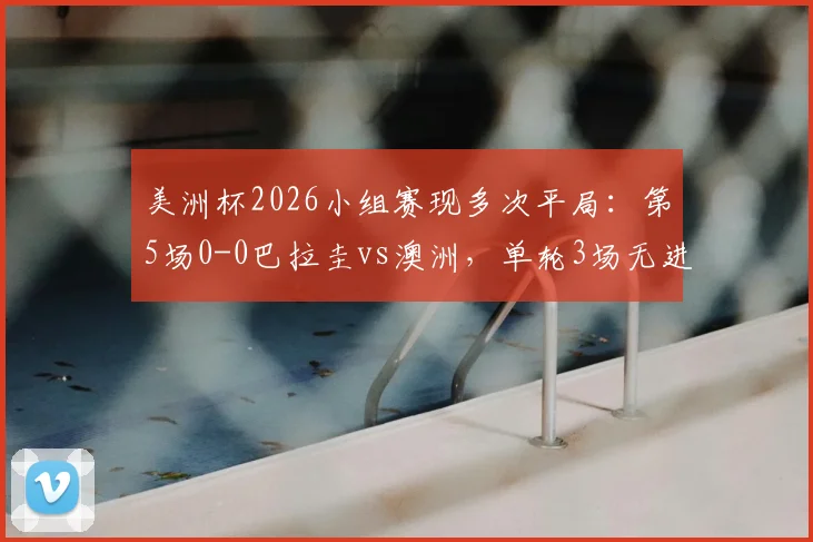 美洲杯2026小组赛现多次平局:第5场0-0巴拉圭vs澳洲,单轮3场无进球引发热议