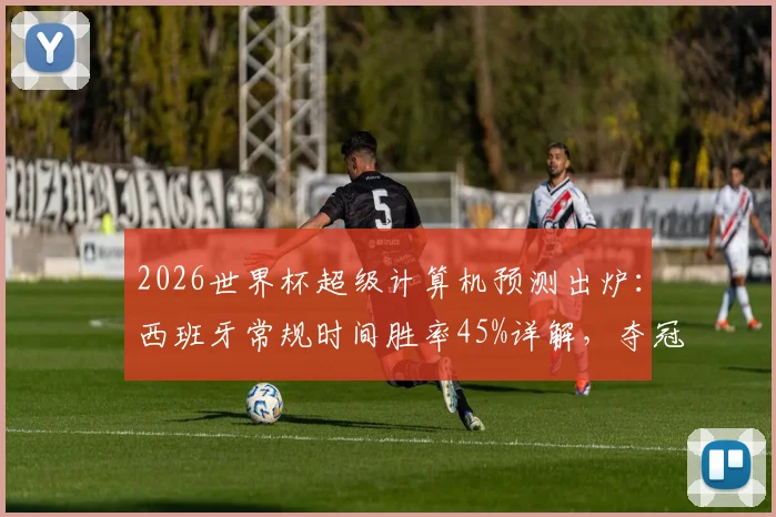2026世界杯超级计算机预测出炉：西班牙常规时间胜率45%详解，夺冠概率近60%背后的阵容与战术解析