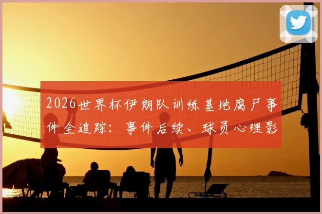 2026世界杯伊朗队训练基地腐尸事件全追踪：事件后续、球员心理影响及大赛安保反思