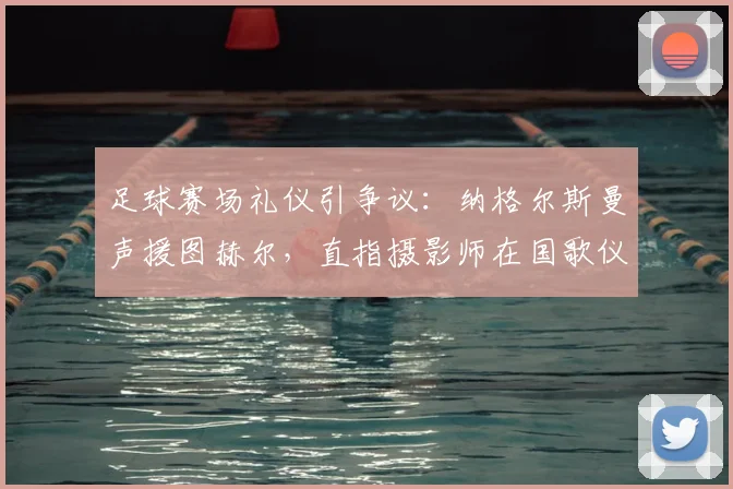 足球赛场礼仪引争议：纳格尔斯曼声援图赫尔，直指摄影师在国歌仪式时距离过近，探讨媒体镜头边界