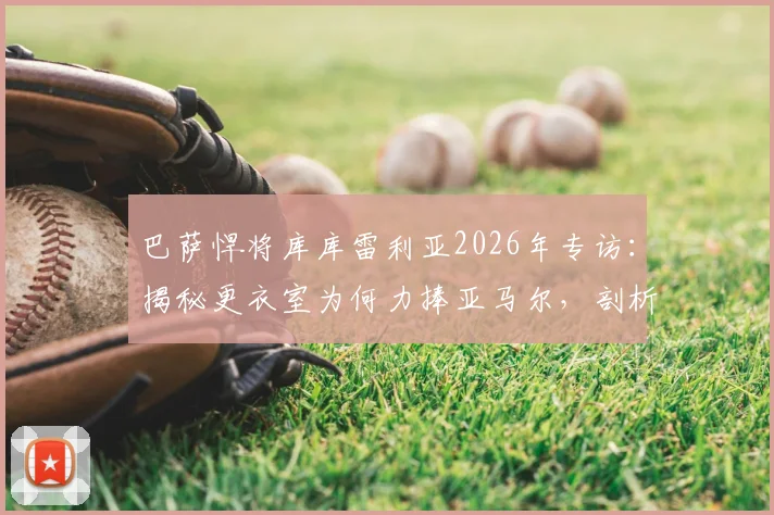 巴萨悍将库库雷利亚2026年专访:揭秘更衣室为何力捧亚马尔,剖析团队至上理念如何成就球员