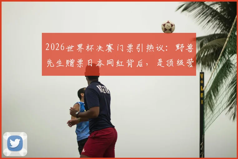 2026世界杯决赛门票引热议：野兽先生赠票日本网红背后，是顶级营销还是跨界破圈？看台位置、网红身份全解析