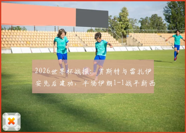 2026世界杯战报:贾斯特与雷扎伊安先后建功,半场伊朗1-1战平新西兰,完整回放与比赛深度解析
