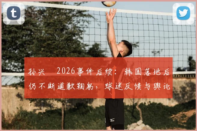 孙兴慜2026事件后续:韩国落地后仍不断道歉鞠躬,球迷反馈与舆论走向深度追踪
