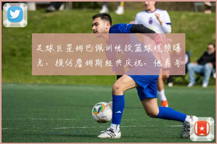 足球巨星姆巴佩训练投篮球视频曝光,模仿詹姆斯经典庆祝,他真考虑2026年改打NBA吗?技术解析