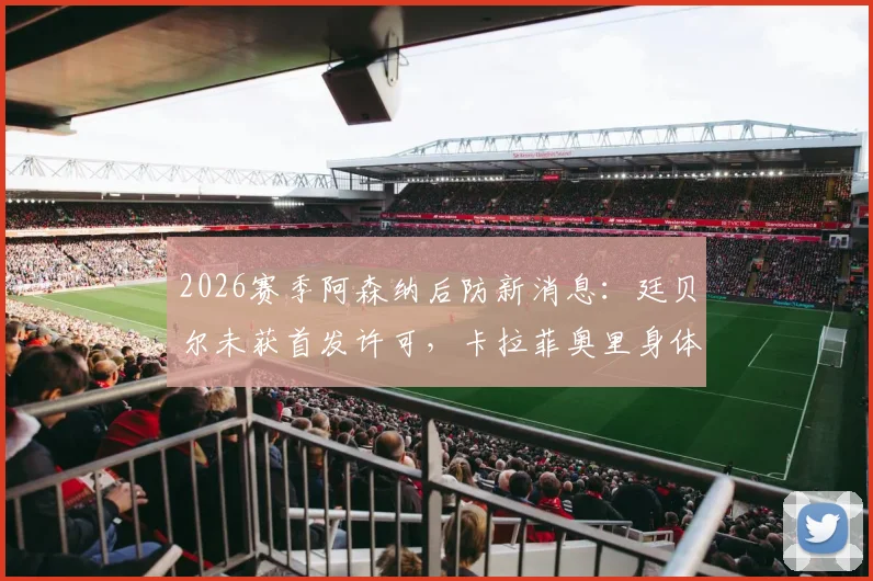 2026赛季阿森纳后防新消息:廷贝尔未获首发许可,卡拉菲奥里身体抱恙,详细伤情及复出时间分析