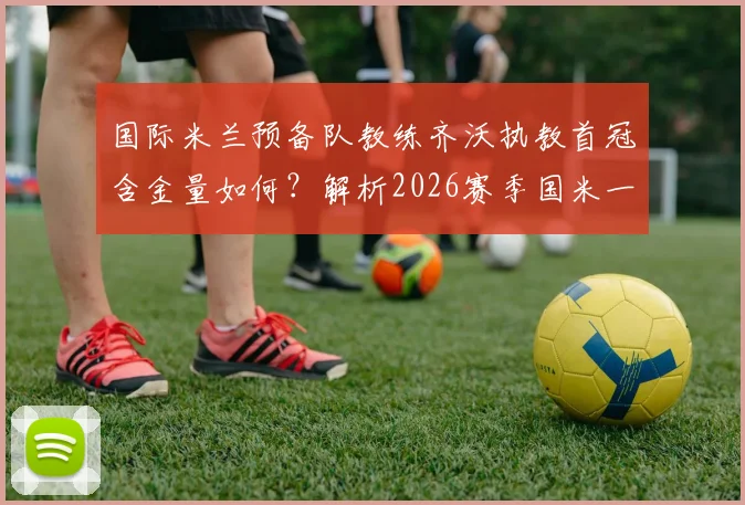 国际米兰预备队教练齐沃执教首冠含金量如何?解析2026赛季国米一线队双冠前景