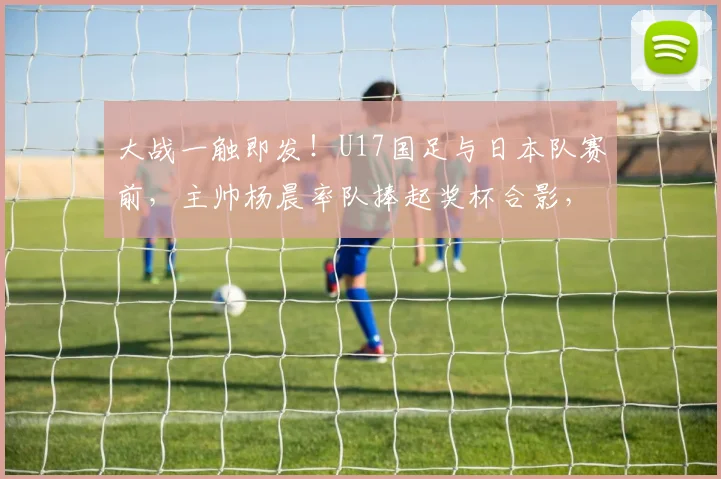 大战一触即发！U17国足与日本队赛前，主帅杨晨率队捧起奖杯合影，球迷期待2026年对决结果