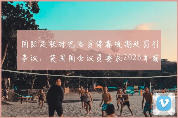 国际足联对巴洛贡停赛缓期处罚引争议，英国国会议员要求2026年前给出完整解释，球员纪律规则成焦点