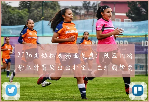 2026足协杯名场面复盘：陕西门将禁区外冒失出击扑空，兰州前锋离谱单刀踢飞错失绝杀