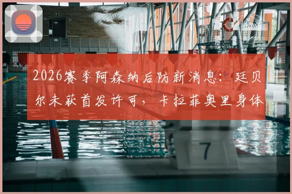 2026赛季阿森纳后防新消息:廷贝尔未获首发许可,卡拉菲奥里身体抱恙,详细伤情及复出时间分析