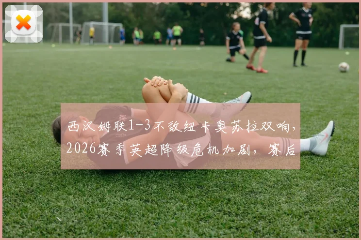 西汉姆联1-3不敌纽卡奥苏拉双响,2026赛季英超降级危机加剧,赛后分析解读