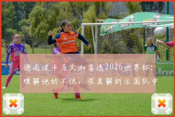 德尚谈卡马文加落选2026世界杯：理解他的不悦，深度解析法国队中场竞争格局与球员未来