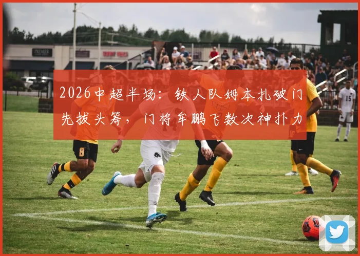 2026中超半场：铁人队姆本扎破门先拔头筹，门将牟鹏飞数次神扑力保领先，海牛队暂时0-1落后