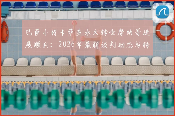 巴萨小将卡萨多永久转会摩纳哥进展顺利:2026年最新谈判动态与转会费前景分析
