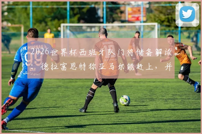 2026世界杯西班牙队门将储备解读:德拉富恩特称亚马尔能赶上,并豪言世界前十门将我们占六席