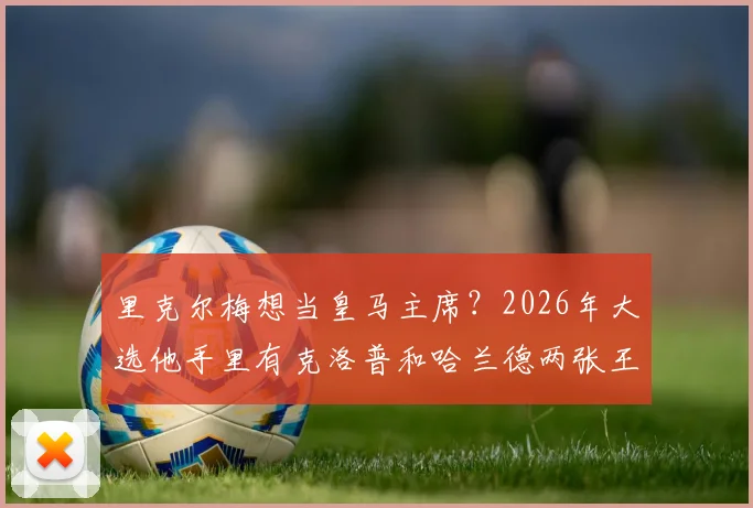 里克尔梅想当皇马主席？2026年大选他手里有克洛普和哈兰德两张王牌