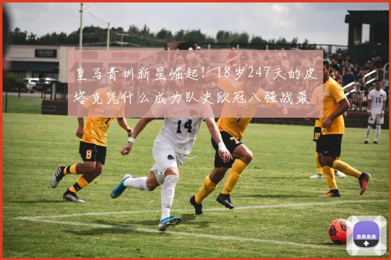 皇马青训新星崛起！18岁247天的皮塔克凭什么成为队史欧冠八强战最年轻先发？深度剖析其背景与表现