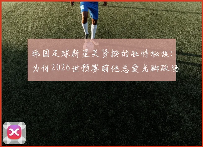 韩国足球新星吴贤揆的独特秘诀：为何2026世预赛前他总爱光脚踩场？赛前仪式全解析