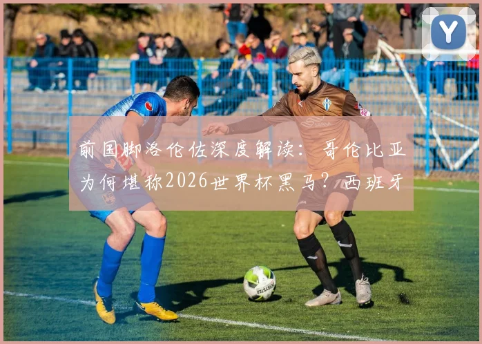 前国脚洛伦佐深度解读:哥伦比亚为何堪称2026世界杯黑马?西班牙队卫冕之路的硬核分析