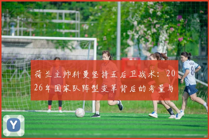 荷兰主帅科曼坚持五后卫战术:2026年国家队阵型变革背后的考量与全民支持