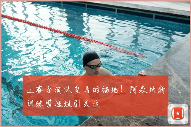 上赛季淘汰皇马的福地！阿森纳新训练营选址引关注