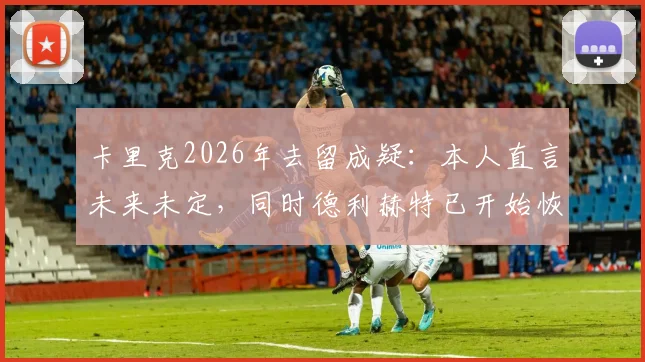 卡里克2026年去留成疑：本人直言未来未定，同时德利赫特已开始恢复训练进程