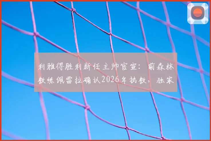 利雅得胜利新任主帅官宣：前森林教练佩雷拉确认2026年执教，独家披露谈判过程与未来规划
