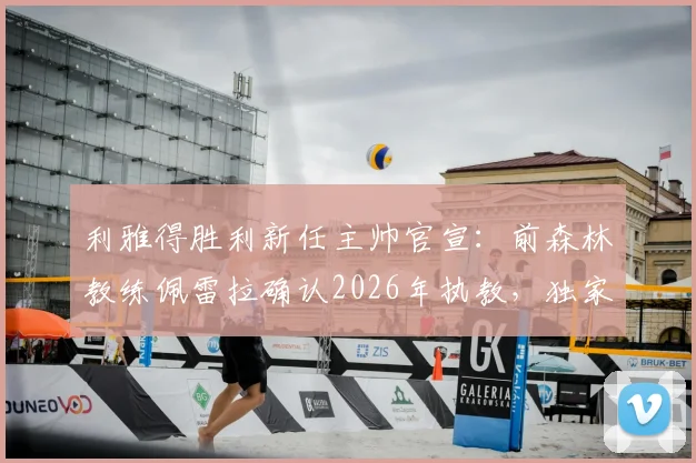 利雅得胜利新任主帅官宣：前森林教练佩雷拉确认2026年执教，独家披露谈判过程与未来规划