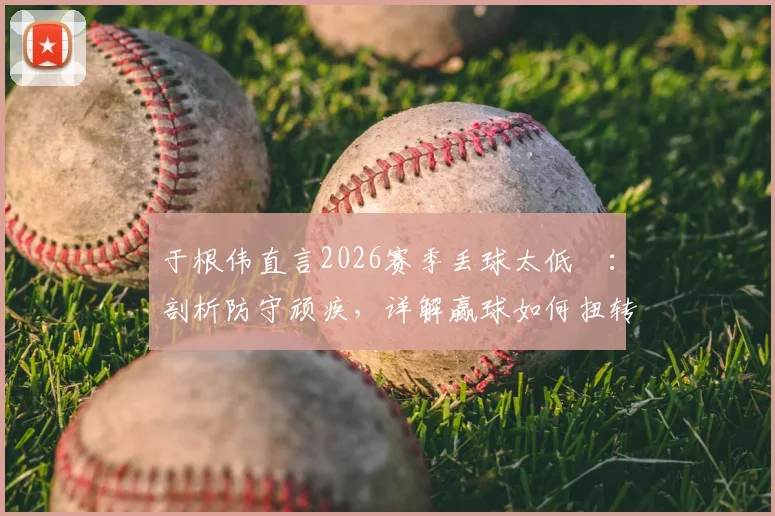 于根伟直言2026赛季丢球太低級:剖析防守顽疾,详解赢球如何扭转津门虎全队困境