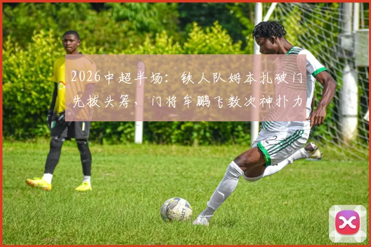 2026中超半场:铁人队姆本扎破门先拔头筹,门将牟鹏飞数次神扑力保领先,海牛队暂时0-1落后