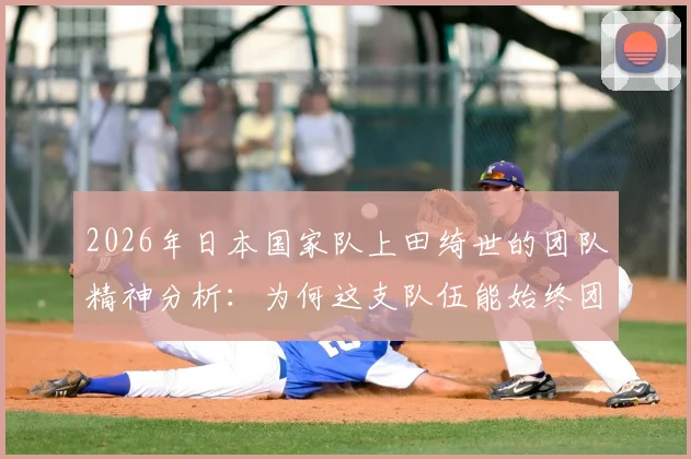 2026年日本国家队上田绮世的团队精神分析:为何这支队伍能始终团结一致向前看