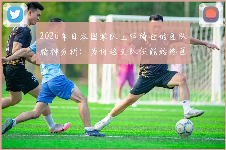 2026年日本国家队上田绮世的团队精神分析:为何这支队伍能始终团结一致向前看